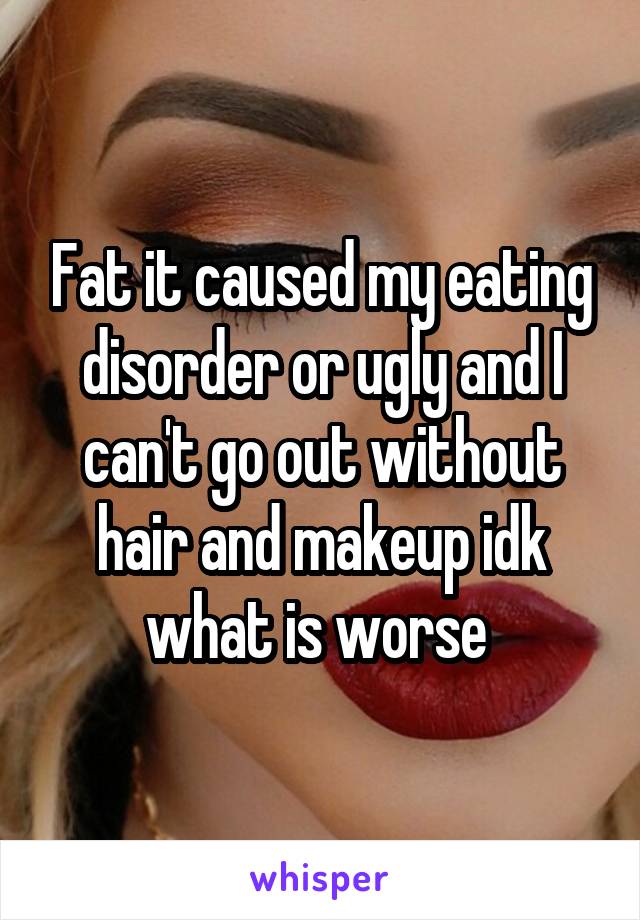 Fat it caused my eating disorder or ugly and I can't go out without hair and makeup idk what is worse 