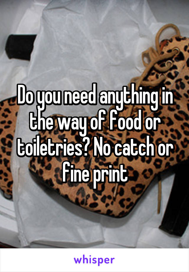 Do you need anything in the way of food or toiletries? No catch or fine print