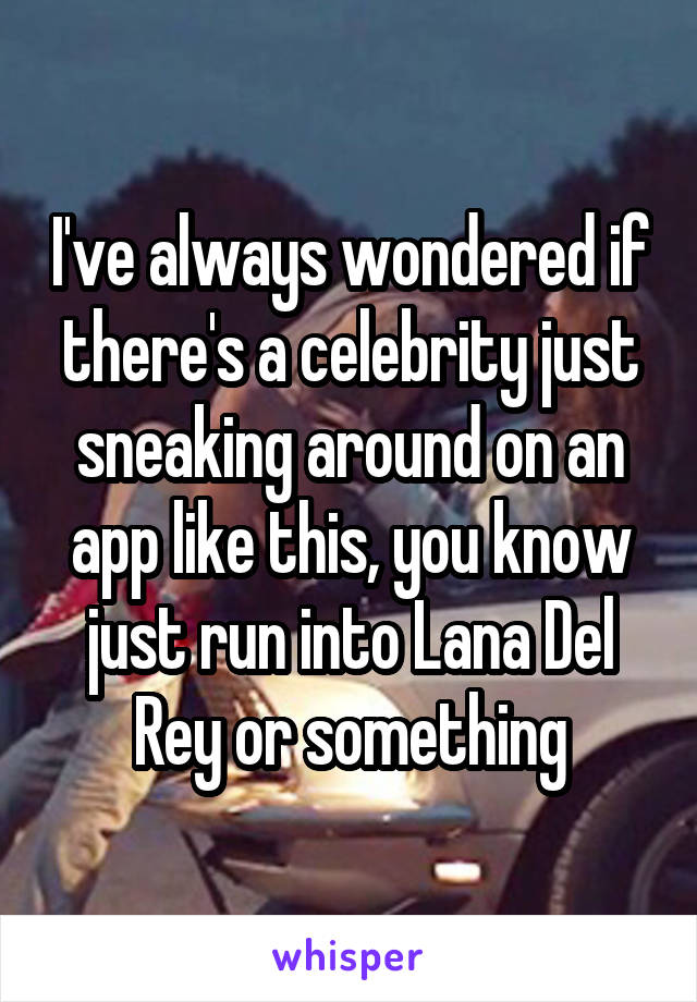 I've always wondered if there's a celebrity just sneaking around on an app like this, you know just run into Lana Del Rey or something