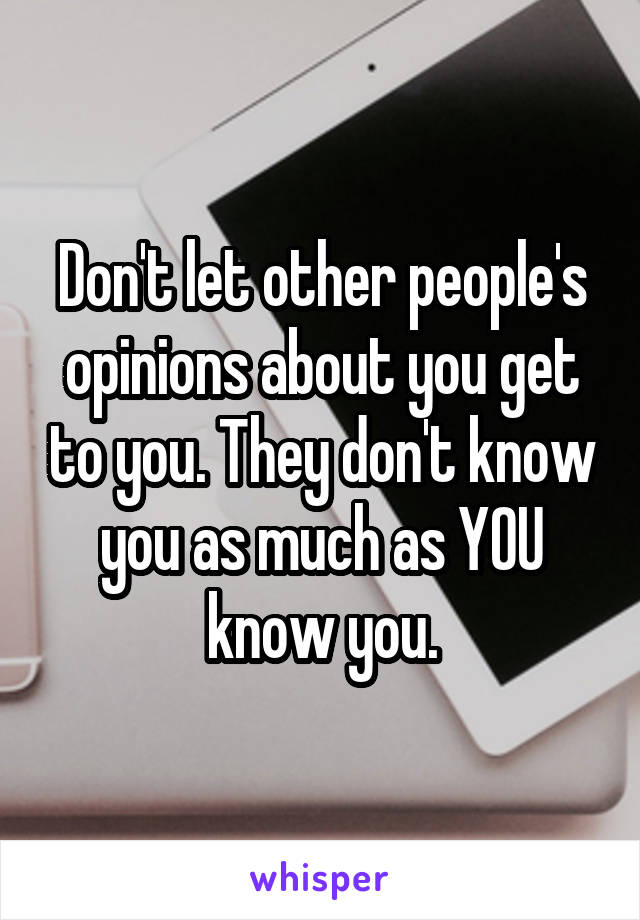 Don't let other people's opinions about you get to you. They don't know you as much as YOU know you.