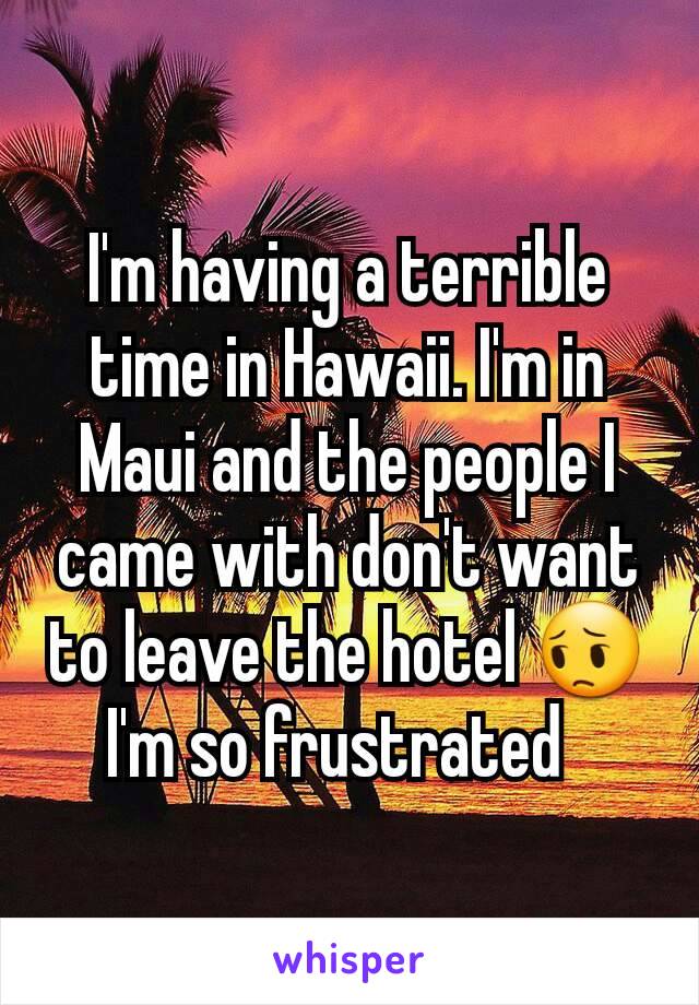 I'm having a terrible time in Hawaii. I'm in Maui and the people I came with don't want to leave the hotel 😔 I'm so frustrated  