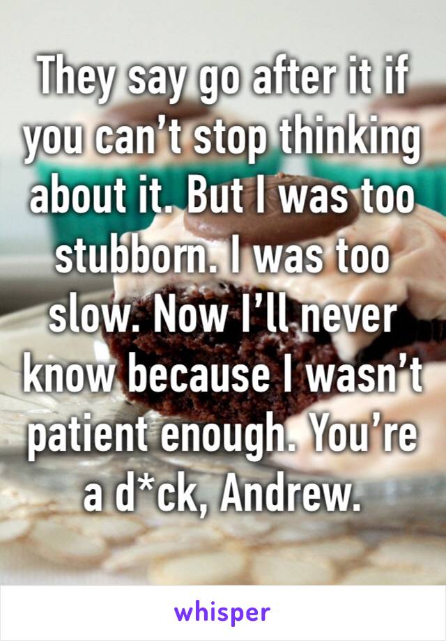 They say go after it if you can’t stop thinking about it. But I was too stubborn. I was too slow. Now I’ll never know because I wasn’t patient enough. You’re a d*ck, Andrew.