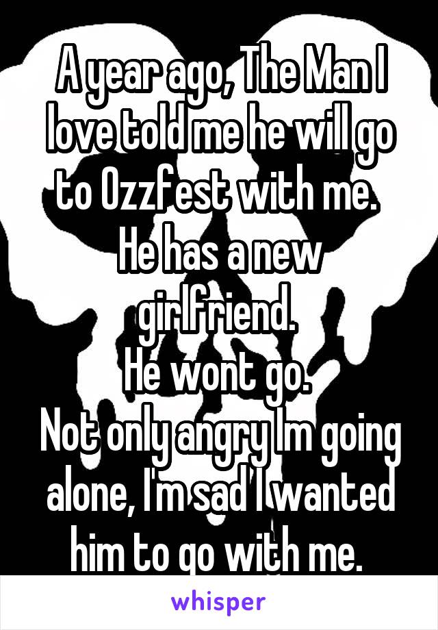 A year ago, The Man I love told me he will go to Ozzfest with me. 
He has a new girlfriend. 
He wont go. 
Not only angry Im going alone, I'm sad I wanted him to go with me. 