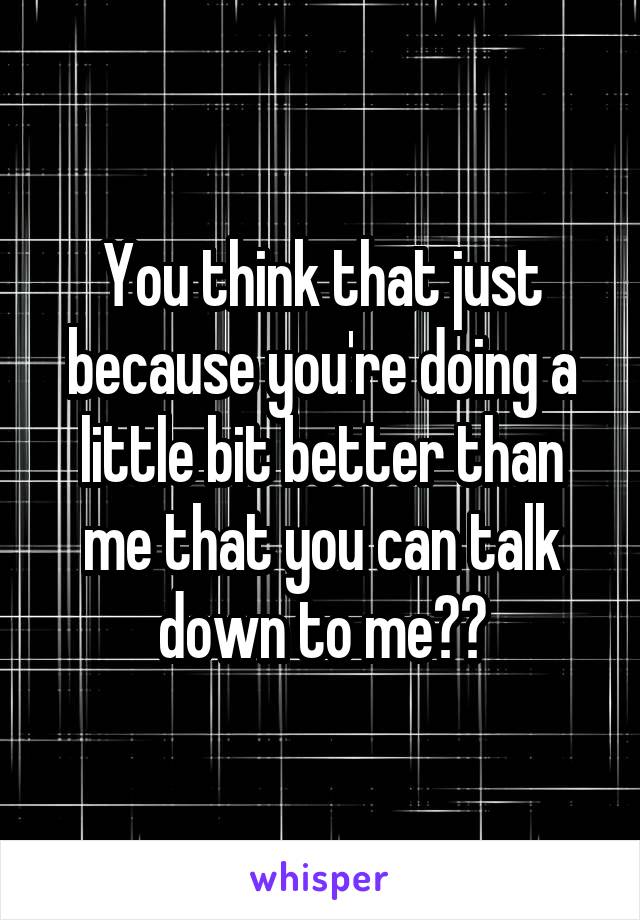 You think that just because you're doing a little bit better than me that you can talk down to me??