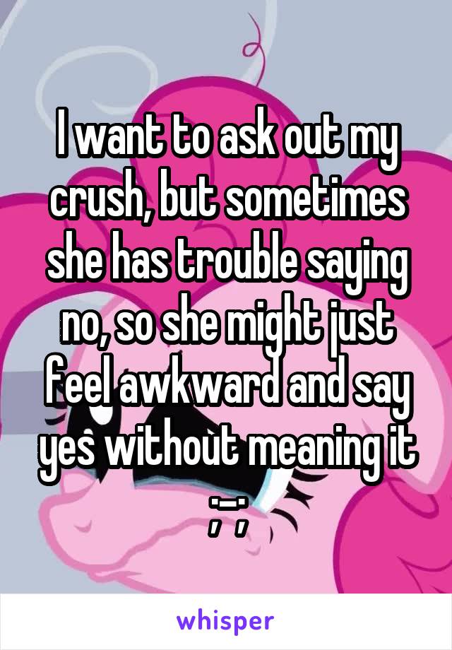 I want to ask out my crush, but sometimes she has trouble saying no, so she might just feel awkward and say yes without meaning it ;-;