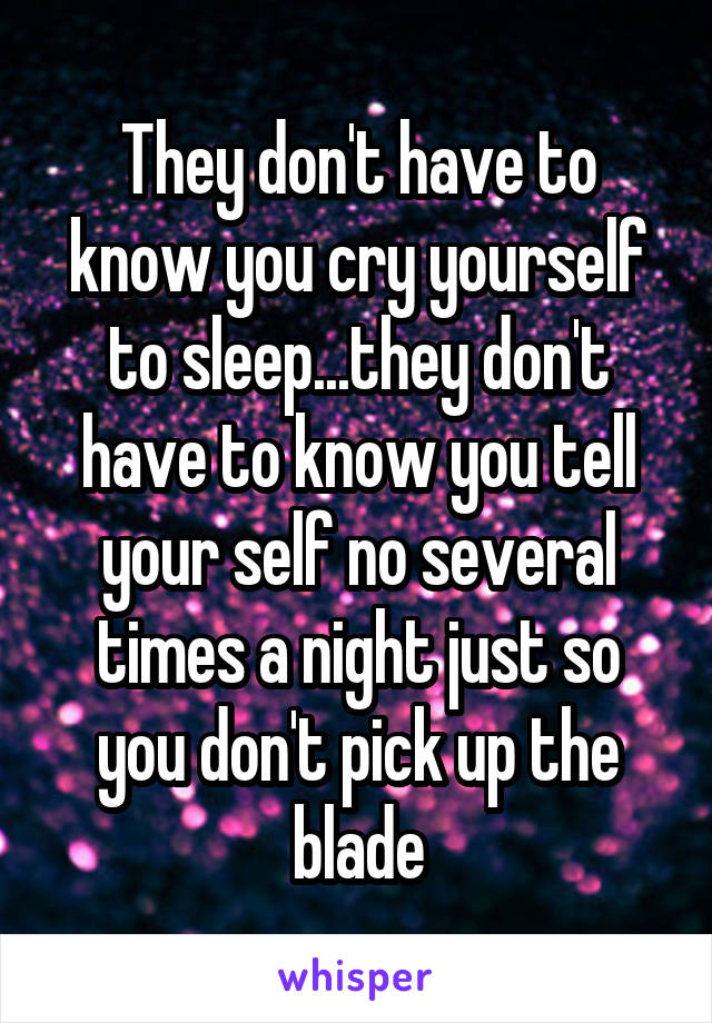 They don't have to know you cry yourself to sleep...they don't have to know you tell your self no several times a night just so you don't pick up the blade