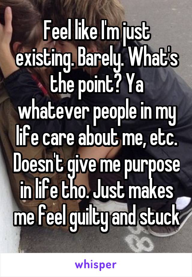 Feel like I'm just existing. Barely. What's the point? Ya whatever people in my life care about me, etc. Doesn't give me purpose in life tho. Just makes me feel guilty and stuck 