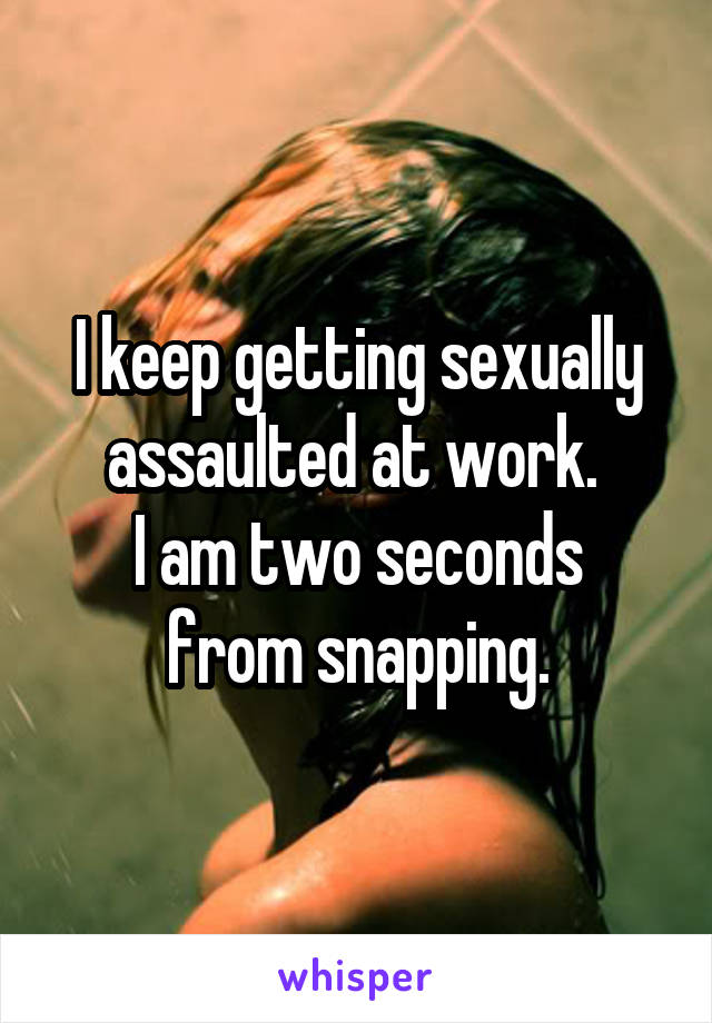 I keep getting sexually assaulted at work. 
I am two seconds from snapping.