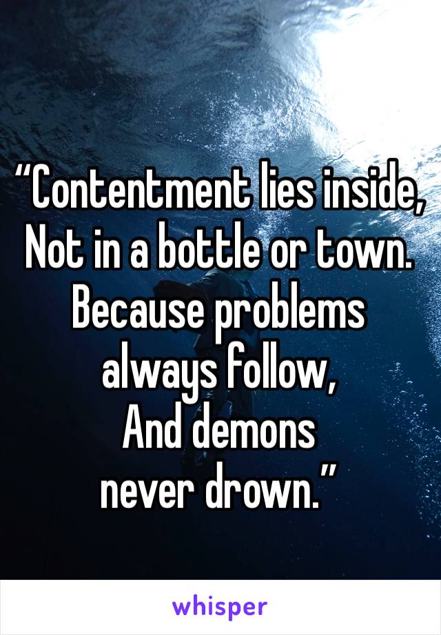 “Contentment lies inside,
Not in a bottle or town.
Because problems always follow,
And demons never drown.”