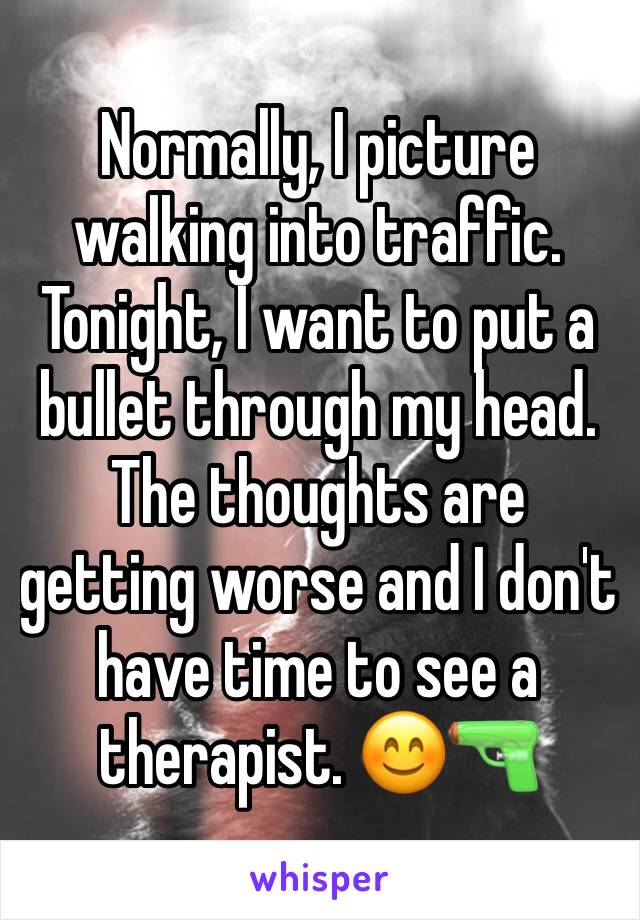 Normally, I picture walking into traffic. Tonight, I want to put a bullet through my head. The thoughts are getting worse and I don't have time to see a therapist. 😊🔫