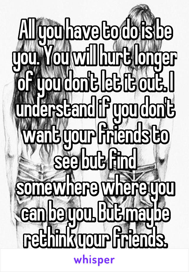 All you have to do is be you. You will hurt longer of you don't let it out. I understand if you don't want your friends to see but find somewhere where you can be you. But maybe rethink your friends.
