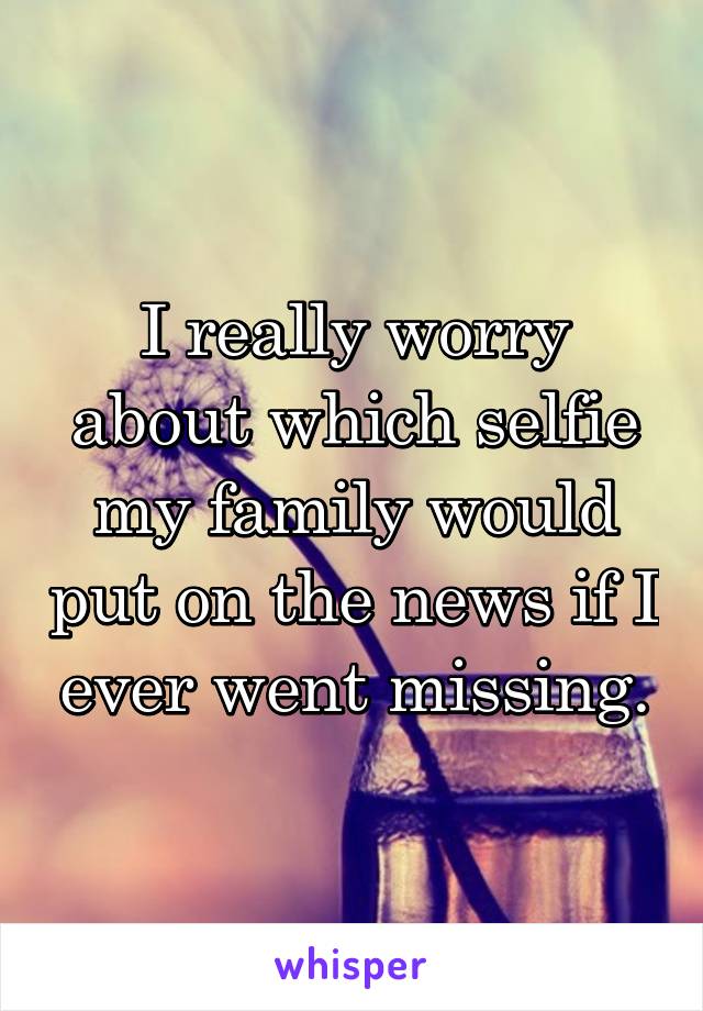 I really worry about which selfie my family would put on the news if I ever went missing.