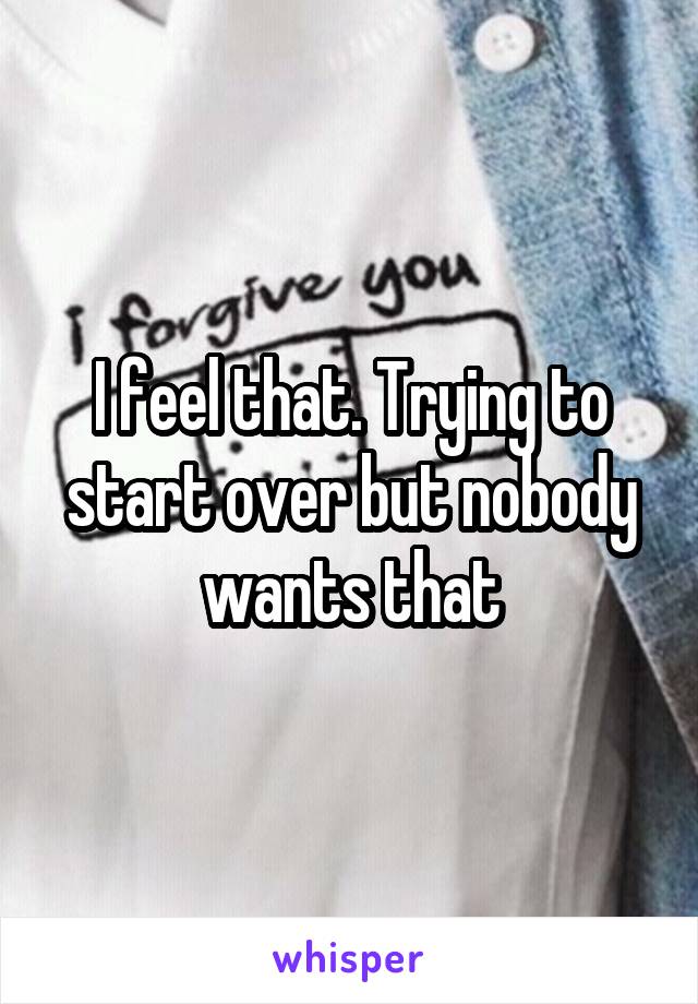 I feel that. Trying to start over but nobody wants that