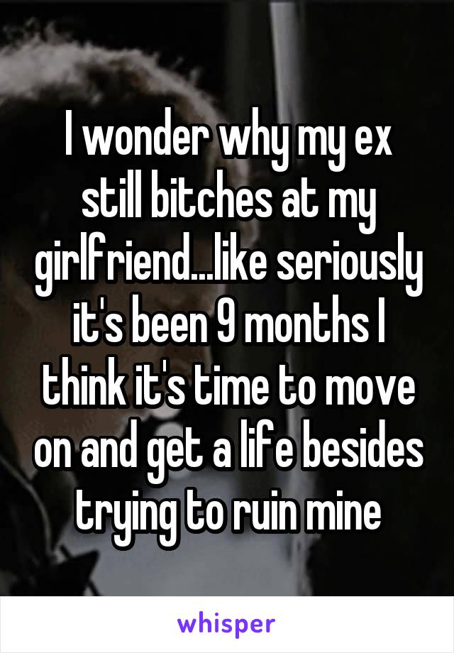 I wonder why my ex still bitches at my girlfriend...like seriously it's been 9 months I think it's time to move on and get a life besides trying to ruin mine