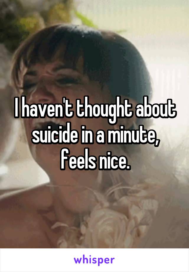 I haven't thought about suicide in a minute, feels nice.