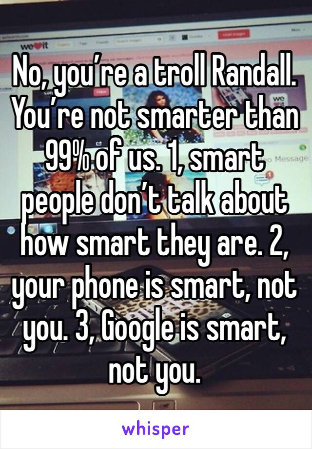 No, you’re a troll Randall. You’re not smarter than 99% of us. 1, smart people don’t talk about how smart they are. 2, your phone is smart, not you. 3, Google is smart, not you.