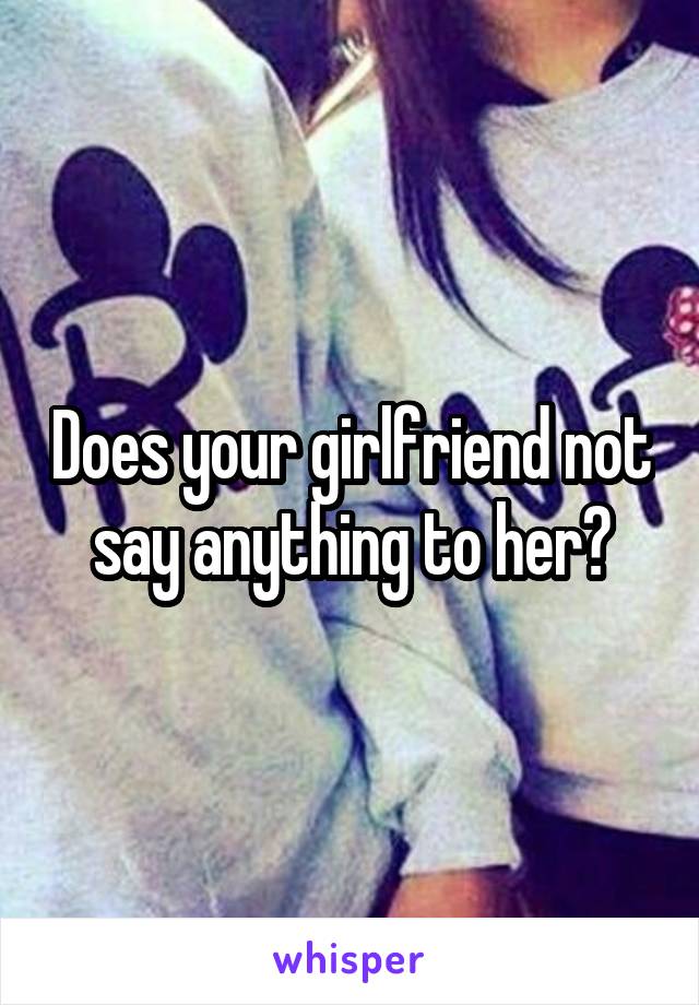 Does your girlfriend not say anything to her?