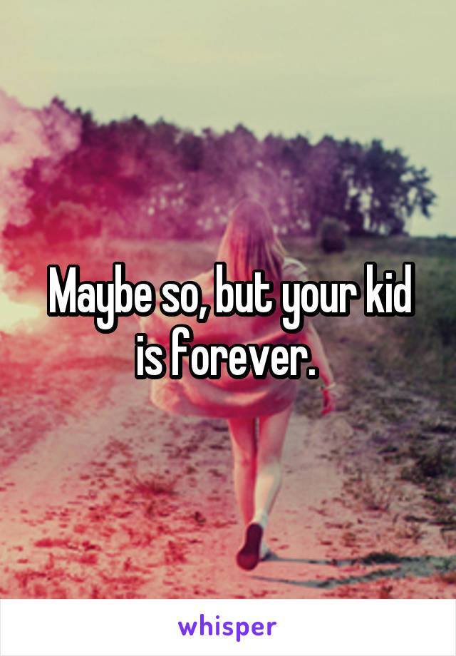 Maybe so, but your kid is forever. 