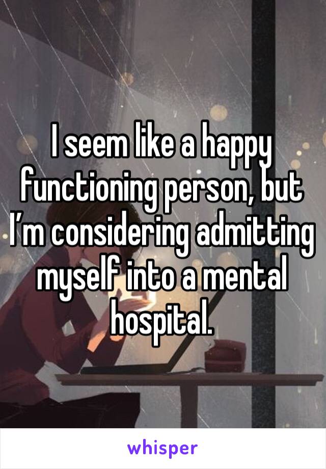 I seem like a happy functioning person, but I’m considering admitting myself into a mental hospital.