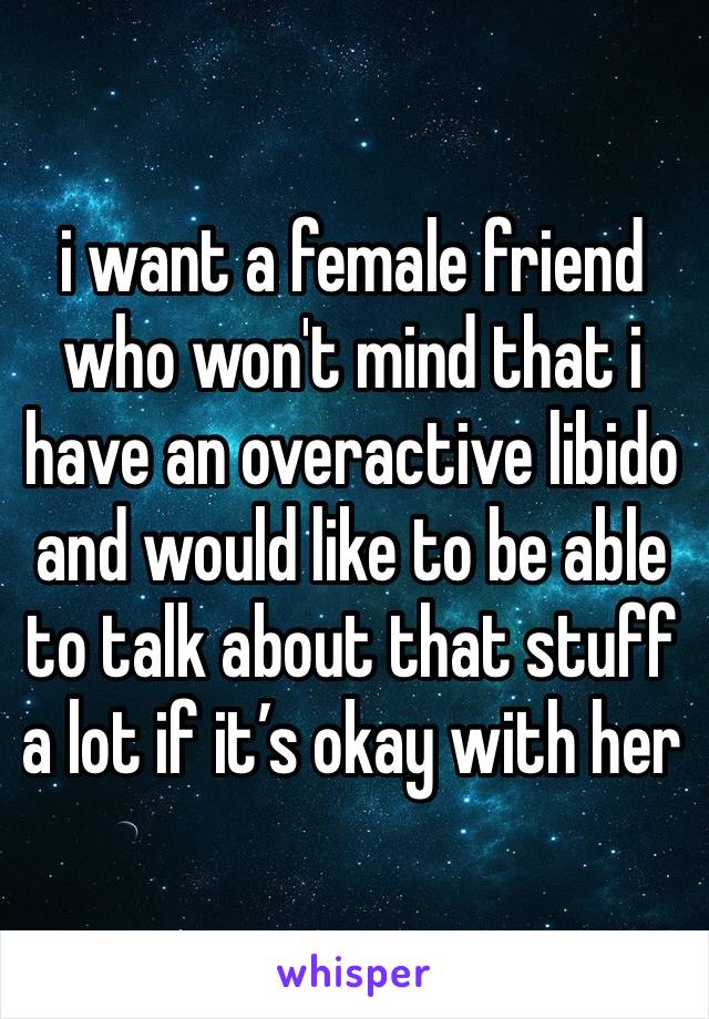 i want a female friend who won't mind that i have an overactive libido and would like to be able to talk about that stuff a lot if it’s okay with her