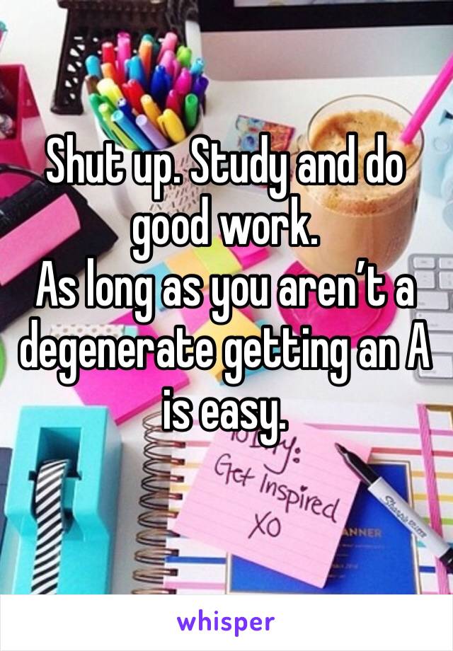 Shut up. Study and do good work. 
As long as you aren’t a degenerate getting an A is easy. 