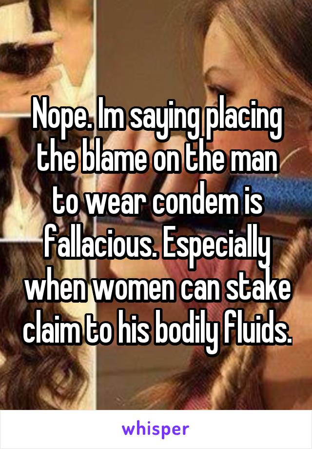 Nope. Im saying placing the blame on the man to wear condem is fallacious. Especially when women can stake claim to his bodily fluids.