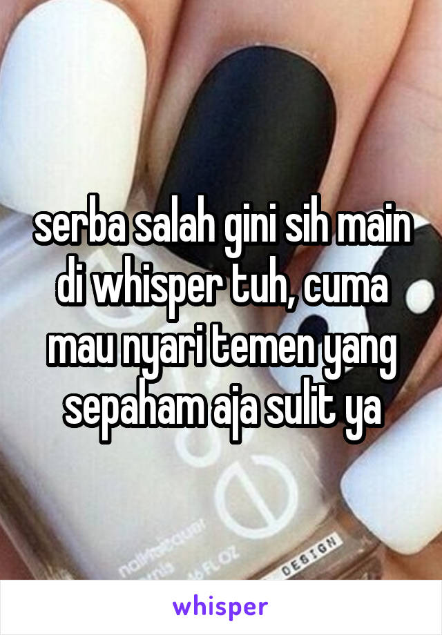 serba salah gini sih main di whisper tuh, cuma mau nyari temen yang sepaham aja sulit ya