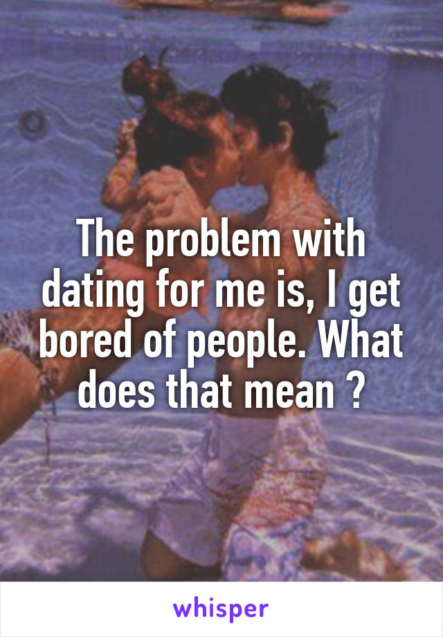 The problem with dating for me is, I get bored of people. What does that mean ?