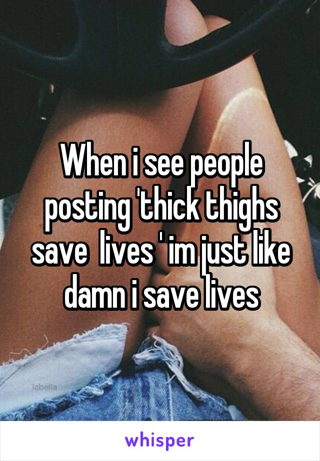 When i see people posting 'thick thighs save  lives ' im just like damn i save lives