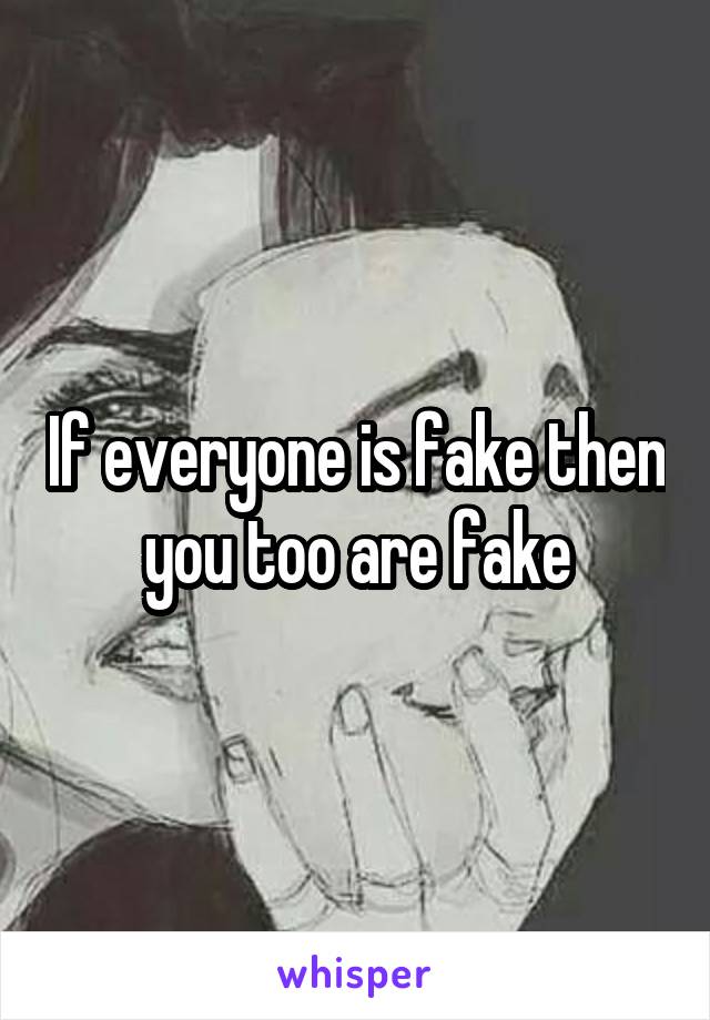 If everyone is fake then you too are fake