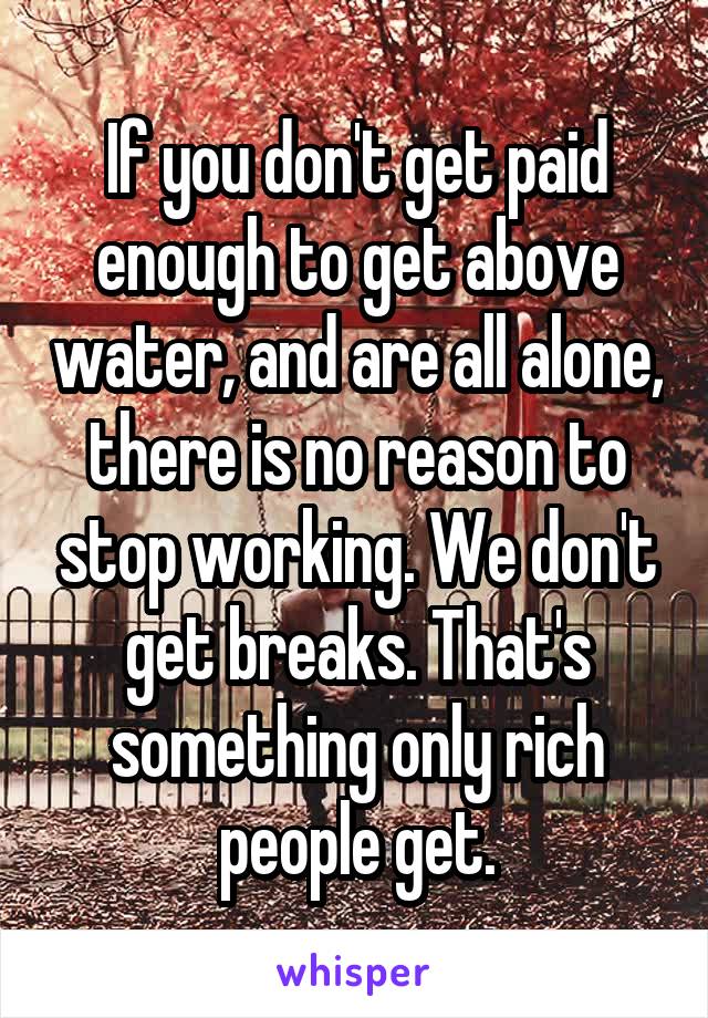 If you don't get paid enough to get above water, and are all alone, there is no reason to stop working. We don't get breaks. That's something only rich people get.