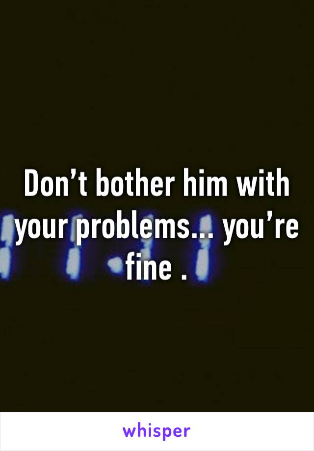 Don’t bother him with your problems... you’re fine .