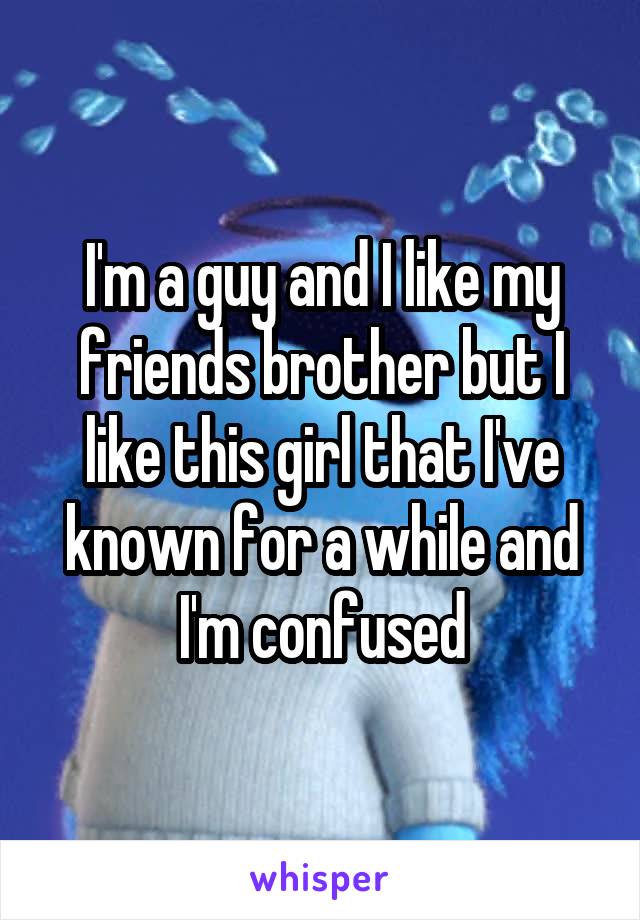 I'm a guy and I like my friends brother but I like this girl that I've known for a while and I'm confused