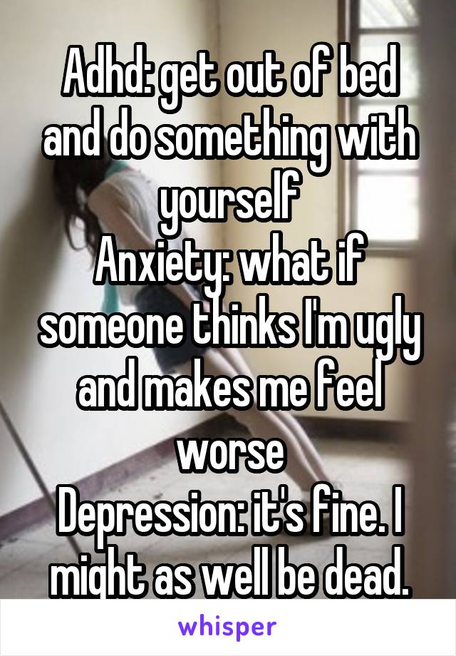 Adhd: get out of bed and do something with yourself
Anxiety: what if someone thinks I'm ugly and makes me feel worse
Depression: it's fine. I might as well be dead.