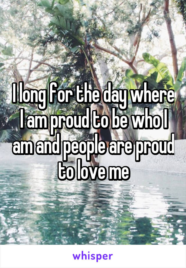 I long for the day where I am proud to be who I am and people are proud to love me