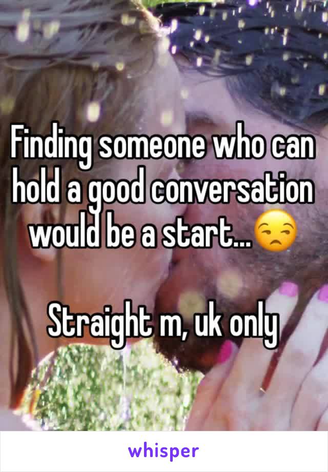 Finding someone who can hold a good conversation would be a start...😒

Straight m, uk only