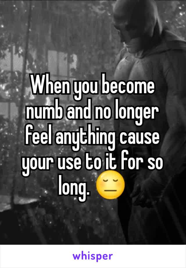 When you become numb and no longer feel anything cause your use to it for so long. 😔