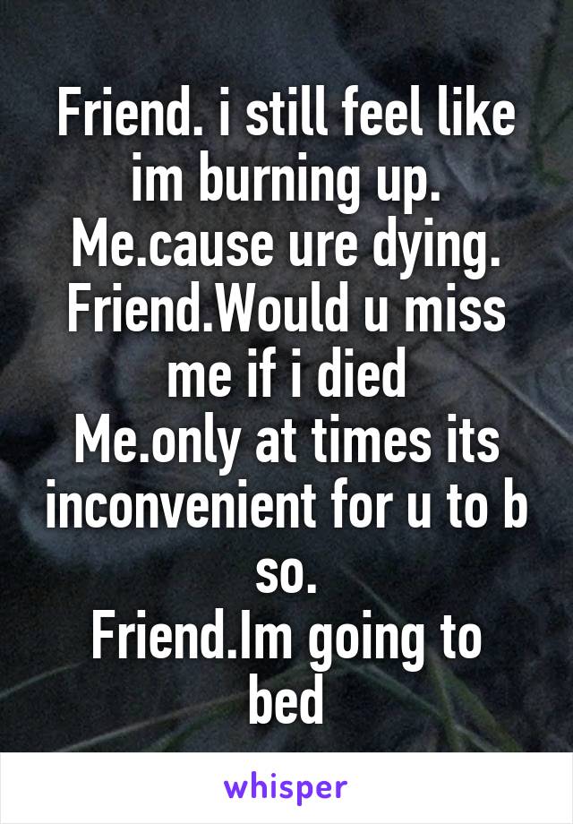 Friend. i still feel like im burning up.
Me.cause ure dying.
Friend.Would u miss me if i died
Me.only at times its inconvenient for u to b so.
Friend.Im going to bed