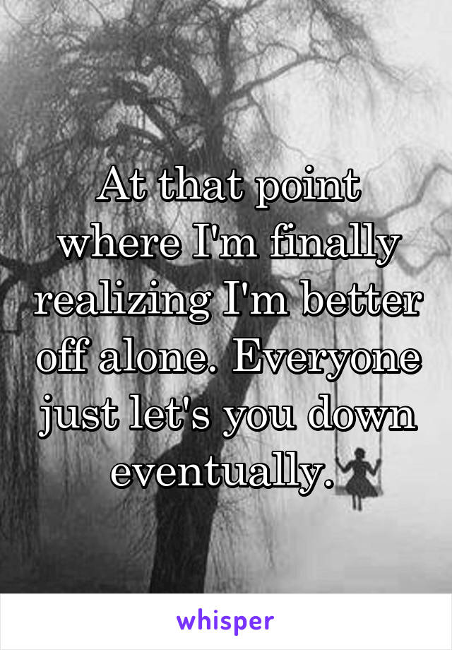 At that point where I'm finally realizing I'm better off alone. Everyone just let's you down eventually. 