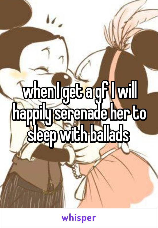 when I get a gf I will happily serenade her to sleep with ballads 