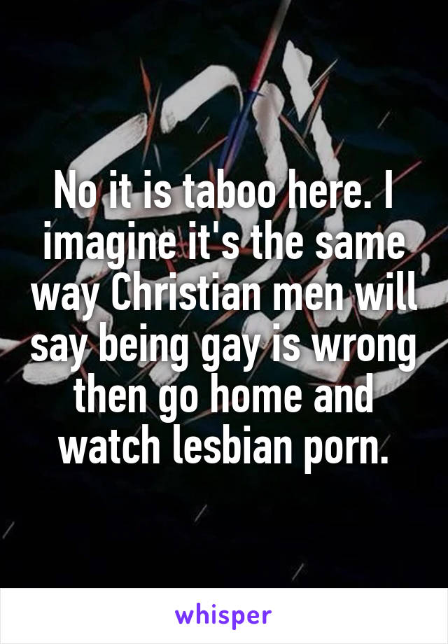 No it is taboo here. I imagine it's the same way Christian men will say being gay is wrong then go home and watch lesbian porn.