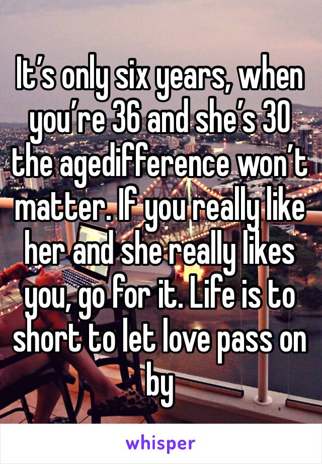 It’s only six years, when you’re 36 and she’s 30 the agedifference won’t matter. If you really like her and she really likes you, go for it. Life is to short to let love pass on by