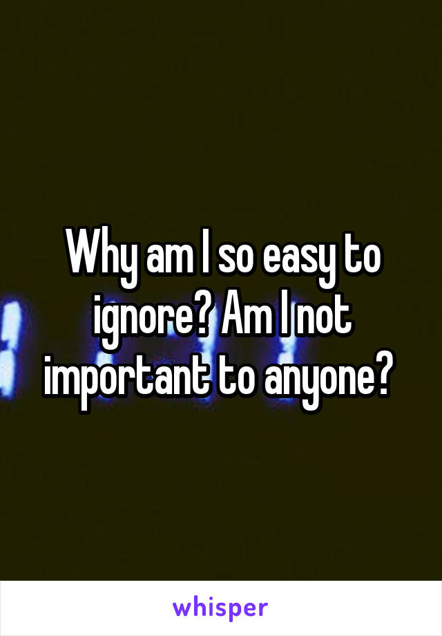 Why am I so easy to ignore? Am I not important to anyone? 