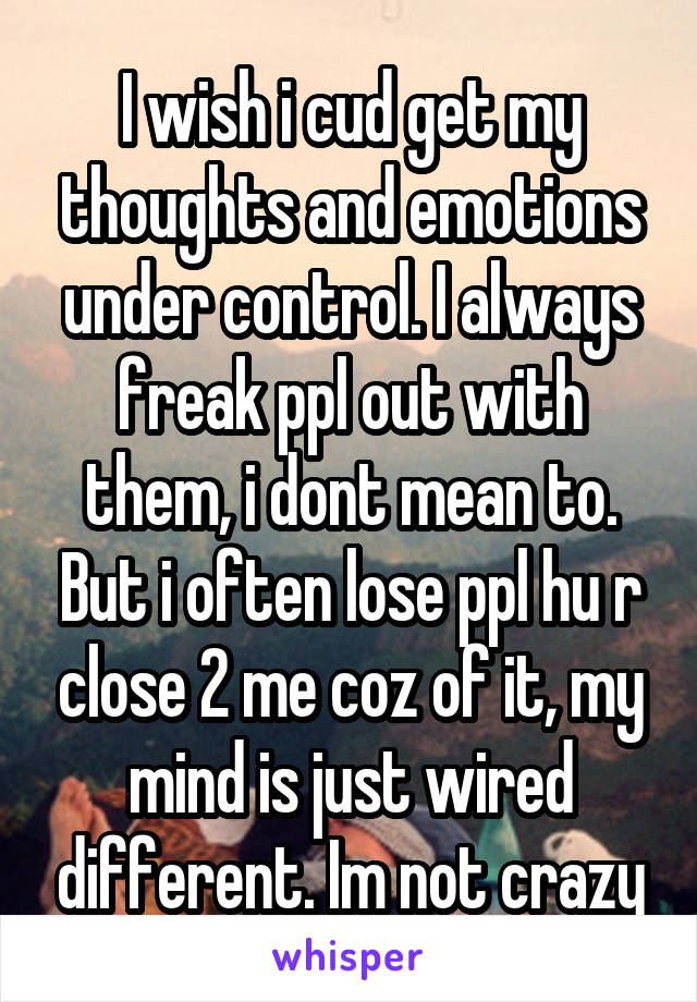 I wish i cud get my thoughts and emotions under control. I always freak ppl out with them, i dont mean to. But i often lose ppl hu r close 2 me coz of it, my mind is just wired different. Im not crazy