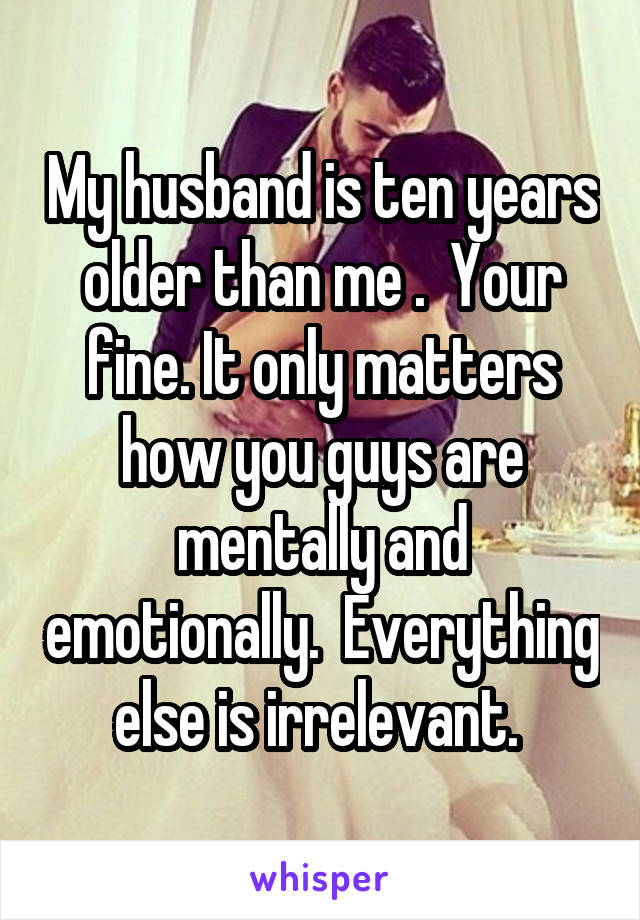 My husband is ten years older than me .  Your fine. It only matters how you guys are mentally and emotionally.  Everything else is irrelevant. 