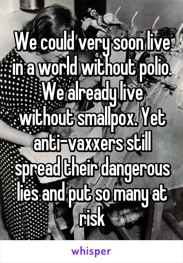 We could very soon live in a world without polio. We already live without smallpox. Yet anti-vaxxers still spread their dangerous lies and put so many at risk