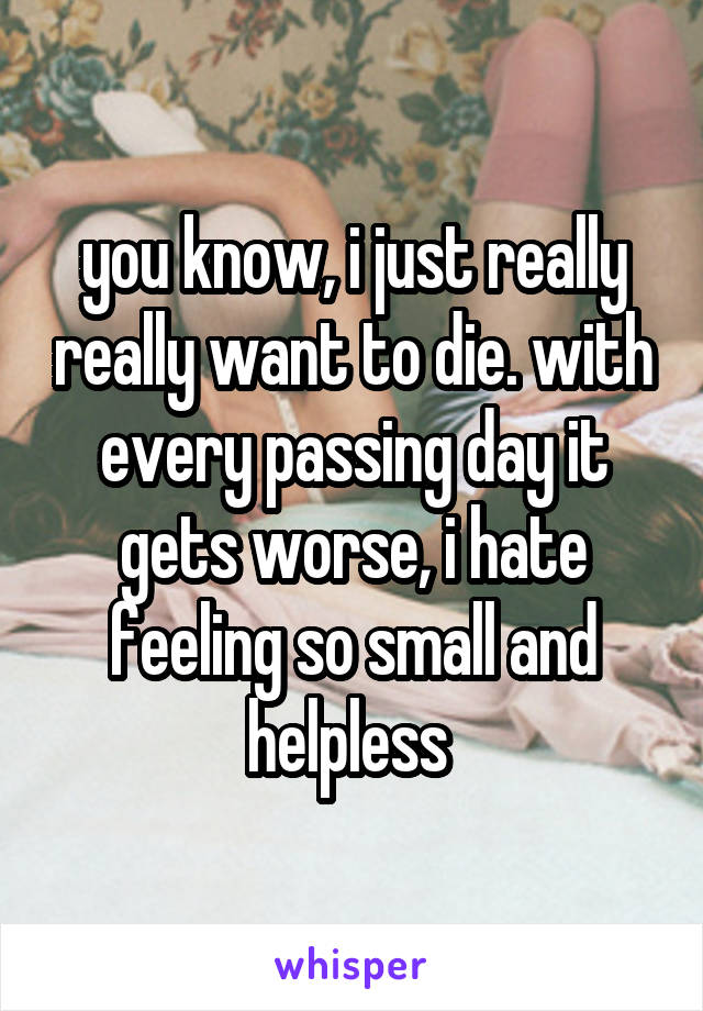 you know, i just really really want to die. with every passing day it gets worse, i hate feeling so small and helpless 