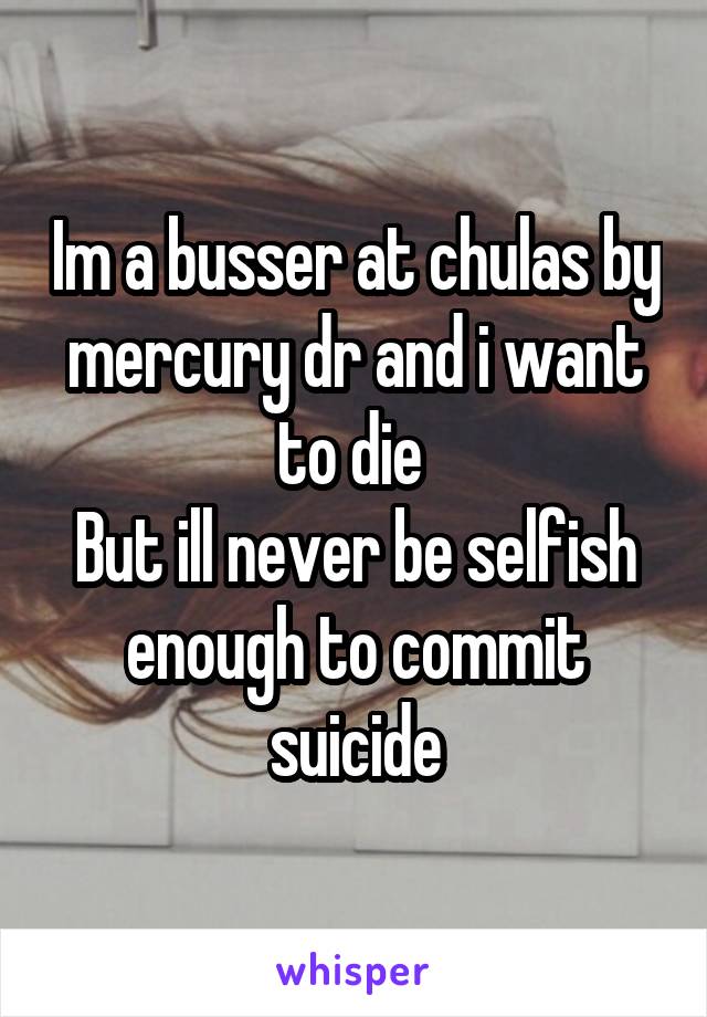 Im a busser at chulas by mercury dr and i want to die 
But ill never be selfish enough to commit suicide