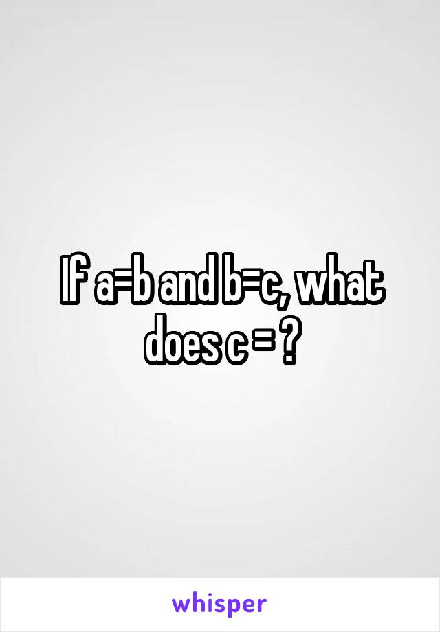 If a=b and b=c, what does c = ?