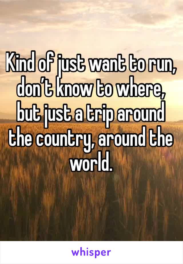 Kind of just want to run, don’t know to where, but just a trip around the country, around the world. 